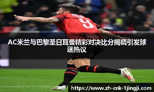 AC米兰与巴黎圣日耳曼精彩对决比分揭晓引发球迷热议